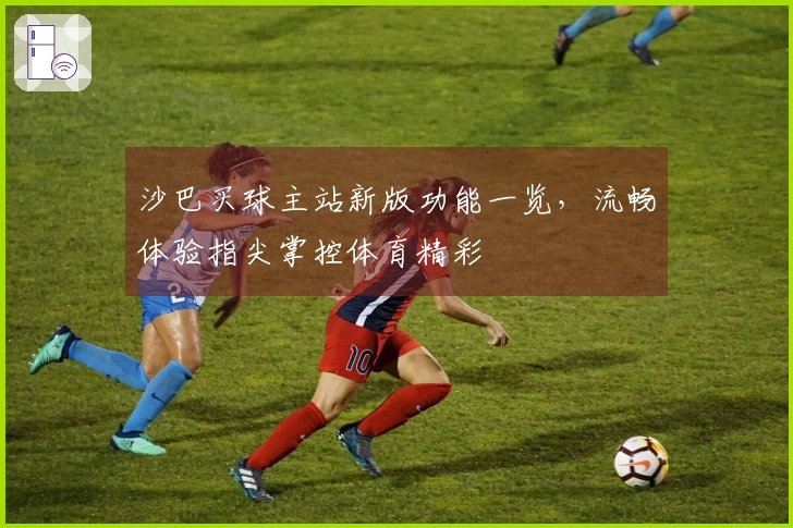 沙巴买球主站新版功能一览,流畅体验指尖掌控体育精彩