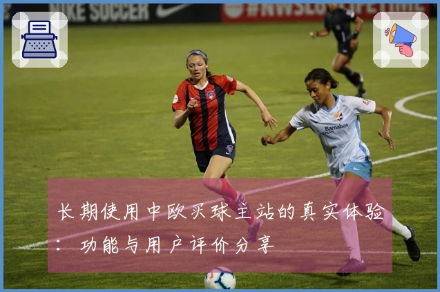 长期使用中欧买球主站的真实体验：功能与用户评价分享