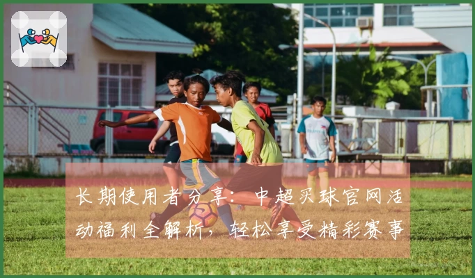 长期使用者分享：中超买球官网活动福利全解析，轻松享受精彩赛事体验
